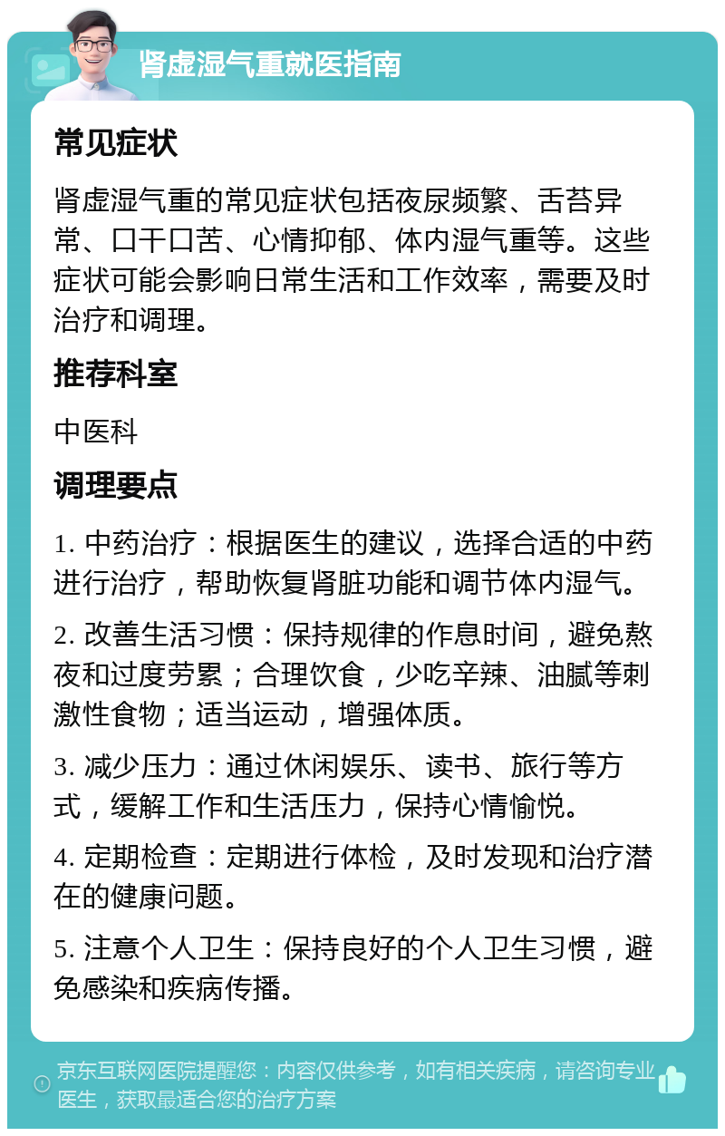 肾虚湿气重就医指南 常见症状 肾虚湿气重的常见症状包括夜尿频繁、舌苔异常、口干口苦、心情抑郁、体内湿气重等。这些症状可能会影响日常生活和工作效率，需要及时治疗和调理。 推荐科室 中医科 调理要点 1. 中药治疗：根据医生的建议，选择合适的中药进行治疗，帮助恢复肾脏功能和调节体内湿气。 2. 改善生活习惯：保持规律的作息时间，避免熬夜和过度劳累；合理饮食，少吃辛辣、油腻等刺激性食物；适当运动，增强体质。 3. 减少压力：通过休闲娱乐、读书、旅行等方式，缓解工作和生活压力，保持心情愉悦。 4. 定期检查：定期进行体检，及时发现和治疗潜在的健康问题。 5. 注意个人卫生：保持良好的个人卫生习惯，避免感染和疾病传播。