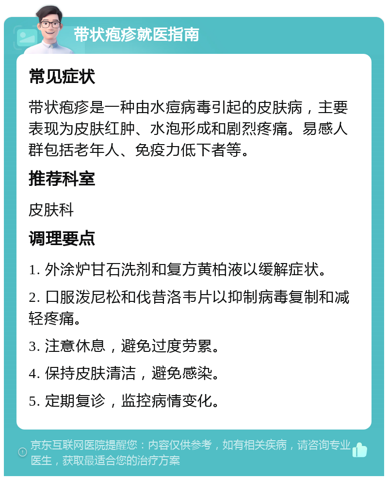 带状疱疹就医指南 常见症状 带状疱疹是一种由水痘病毒引起的皮肤病，主要表现为皮肤红肿、水泡形成和剧烈疼痛。易感人群包括老年人、免疫力低下者等。 推荐科室 皮肤科 调理要点 1. 外涂炉甘石洗剂和复方黄柏液以缓解症状。 2. 口服泼尼松和伐昔洛韦片以抑制病毒复制和减轻疼痛。 3. 注意休息，避免过度劳累。 4. 保持皮肤清洁，避免感染。 5. 定期复诊，监控病情变化。