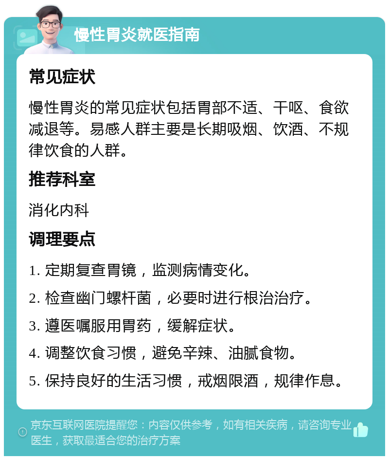 慢性胃炎就医指南 常见症状 慢性胃炎的常见症状包括胃部不适、干呕、食欲减退等。易感人群主要是长期吸烟、饮酒、不规律饮食的人群。 推荐科室 消化内科 调理要点 1. 定期复查胃镜，监测病情变化。 2. 检查幽门螺杆菌，必要时进行根治治疗。 3. 遵医嘱服用胃药，缓解症状。 4. 调整饮食习惯，避免辛辣、油腻食物。 5. 保持良好的生活习惯，戒烟限酒，规律作息。