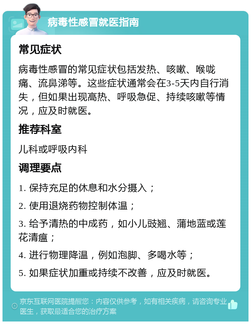 病毒性感冒就医指南 常见症状 病毒性感冒的常见症状包括发热、咳嗽、喉咙痛、流鼻涕等。这些症状通常会在3-5天内自行消失，但如果出现高热、呼吸急促、持续咳嗽等情况，应及时就医。 推荐科室 儿科或呼吸内科 调理要点 1. 保持充足的休息和水分摄入； 2. 使用退烧药物控制体温； 3. 给予清热的中成药，如小儿豉翘、蒲地蓝或莲花清瘟； 4. 进行物理降温，例如泡脚、多喝水等； 5. 如果症状加重或持续不改善，应及时就医。