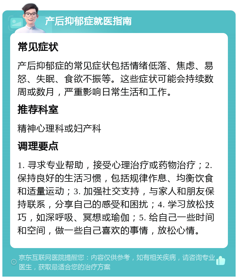 产后抑郁症就医指南 常见症状 产后抑郁症的常见症状包括情绪低落、焦虑、易怒、失眠、食欲不振等。这些症状可能会持续数周或数月，严重影响日常生活和工作。 推荐科室 精神心理科或妇产科 调理要点 1. 寻求专业帮助，接受心理治疗或药物治疗；2. 保持良好的生活习惯，包括规律作息、均衡饮食和适量运动；3. 加强社交支持，与家人和朋友保持联系，分享自己的感受和困扰；4. 学习放松技巧，如深呼吸、冥想或瑜伽；5. 给自己一些时间和空间，做一些自己喜欢的事情，放松心情。