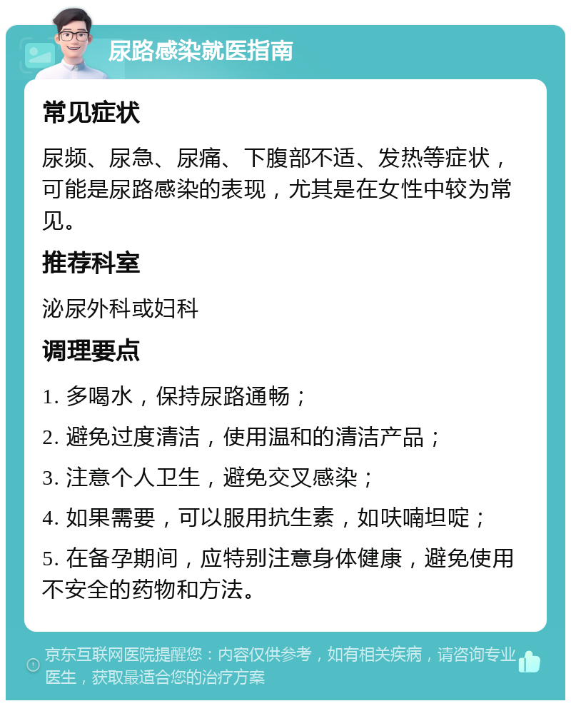 尿路感染就医指南 常见症状 尿频、尿急、尿痛、下腹部不适、发热等症状，可能是尿路感染的表现，尤其是在女性中较为常见。 推荐科室 泌尿外科或妇科 调理要点 1. 多喝水，保持尿路通畅； 2. 避免过度清洁，使用温和的清洁产品； 3. 注意个人卫生，避免交叉感染； 4. 如果需要，可以服用抗生素，如呋喃坦啶； 5. 在备孕期间，应特别注意身体健康，避免使用不安全的药物和方法。