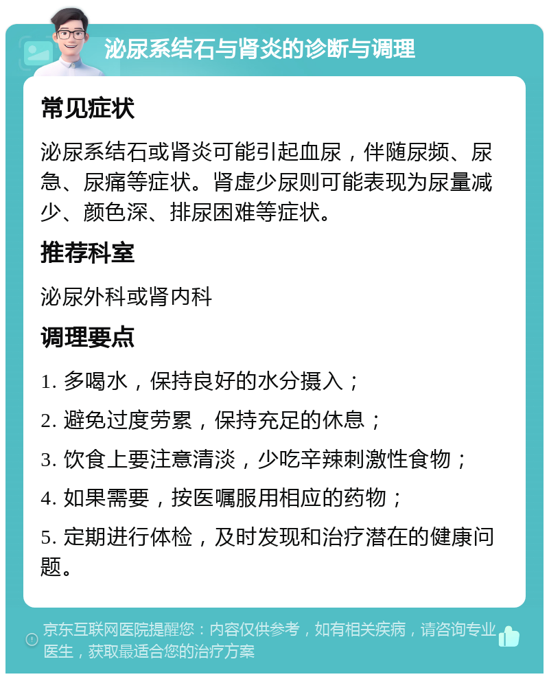 泌尿系结石与肾炎的诊断与调理 常见症状 泌尿系结石或肾炎可能引起血尿，伴随尿频、尿急、尿痛等症状。肾虚少尿则可能表现为尿量减少、颜色深、排尿困难等症状。 推荐科室 泌尿外科或肾内科 调理要点 1. 多喝水，保持良好的水分摄入； 2. 避免过度劳累，保持充足的休息； 3. 饮食上要注意清淡，少吃辛辣刺激性食物； 4. 如果需要，按医嘱服用相应的药物； 5. 定期进行体检，及时发现和治疗潜在的健康问题。