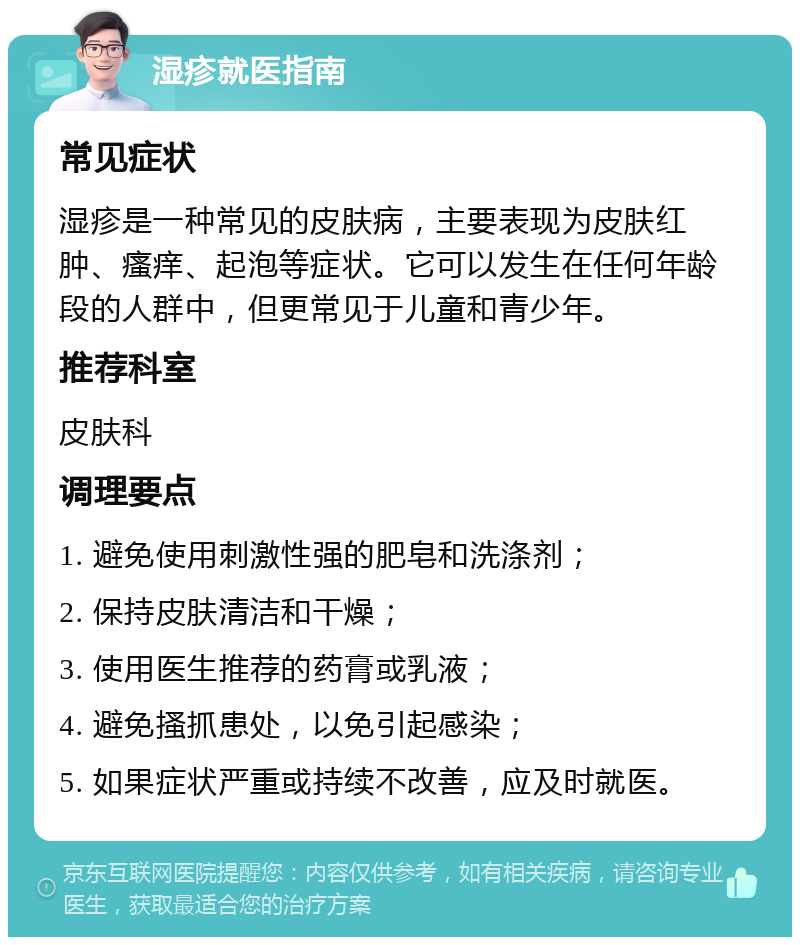 湿疹就医指南 常见症状 湿疹是一种常见的皮肤病，主要表现为皮肤红肿、瘙痒、起泡等症状。它可以发生在任何年龄段的人群中，但更常见于儿童和青少年。 推荐科室 皮肤科 调理要点 1. 避免使用刺激性强的肥皂和洗涤剂； 2. 保持皮肤清洁和干燥； 3. 使用医生推荐的药膏或乳液； 4. 避免搔抓患处，以免引起感染； 5. 如果症状严重或持续不改善，应及时就医。