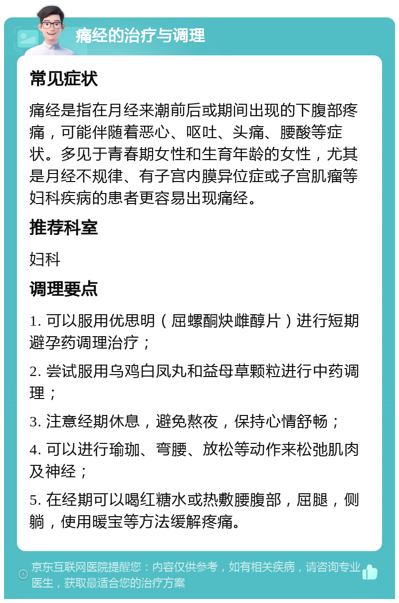 痛经的治疗与调理 常见症状 痛经是指在月经来潮前后或期间出现的下腹部疼痛，可能伴随着恶心、呕吐、头痛、腰酸等症状。多见于青春期女性和生育年龄的女性，尤其是月经不规律、有子宫内膜异位症或子宫肌瘤等妇科疾病的患者更容易出现痛经。 推荐科室 妇科 调理要点 1. 可以服用优思明（屈螺酮炔雌醇片）进行短期避孕药调理治疗； 2. 尝试服用乌鸡白凤丸和益母草颗粒进行中药调理； 3. 注意经期休息，避免熬夜，保持心情舒畅； 4. 可以进行瑜珈、弯腰、放松等动作来松弛肌肉及神经； 5. 在经期可以喝红糖水或热敷腰腹部，屈腿，侧躺，使用暖宝等方法缓解疼痛。