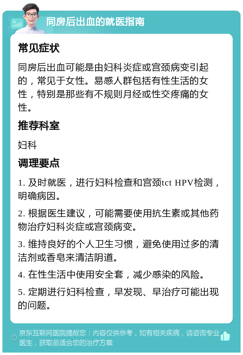 同房后出血的就医指南 常见症状 同房后出血可能是由妇科炎症或宫颈病变引起的，常见于女性。易感人群包括有性生活的女性，特别是那些有不规则月经或性交疼痛的女性。 推荐科室 妇科 调理要点 1. 及时就医，进行妇科检查和宫颈tct HPV检测，明确病因。 2. 根据医生建议，可能需要使用抗生素或其他药物治疗妇科炎症或宫颈病变。 3. 维持良好的个人卫生习惯，避免使用过多的清洁剂或香皂来清洁阴道。 4. 在性生活中使用安全套，减少感染的风险。 5. 定期进行妇科检查，早发现、早治疗可能出现的问题。