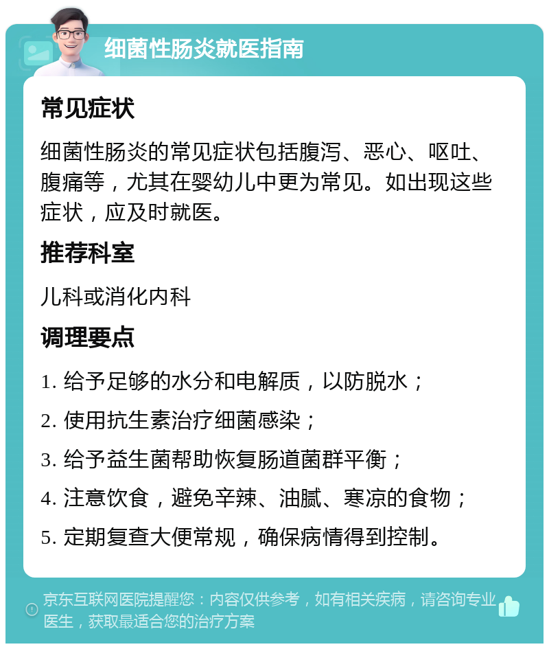 细菌性肠炎就医指南 常见症状 细菌性肠炎的常见症状包括腹泻、恶心、呕吐、腹痛等，尤其在婴幼儿中更为常见。如出现这些症状，应及时就医。 推荐科室 儿科或消化内科 调理要点 1. 给予足够的水分和电解质，以防脱水； 2. 使用抗生素治疗细菌感染； 3. 给予益生菌帮助恢复肠道菌群平衡； 4. 注意饮食，避免辛辣、油腻、寒凉的食物； 5. 定期复查大便常规，确保病情得到控制。