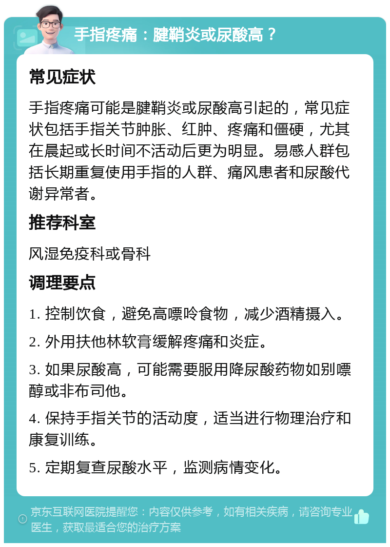 手指疼痛：腱鞘炎或尿酸高？ 常见症状 手指疼痛可能是腱鞘炎或尿酸高引起的，常见症状包括手指关节肿胀、红肿、疼痛和僵硬，尤其在晨起或长时间不活动后更为明显。易感人群包括长期重复使用手指的人群、痛风患者和尿酸代谢异常者。 推荐科室 风湿免疫科或骨科 调理要点 1. 控制饮食，避免高嘌呤食物，减少酒精摄入。 2. 外用扶他林软膏缓解疼痛和炎症。 3. 如果尿酸高，可能需要服用降尿酸药物如别嘌醇或非布司他。 4. 保持手指关节的活动度，适当进行物理治疗和康复训练。 5. 定期复查尿酸水平，监测病情变化。