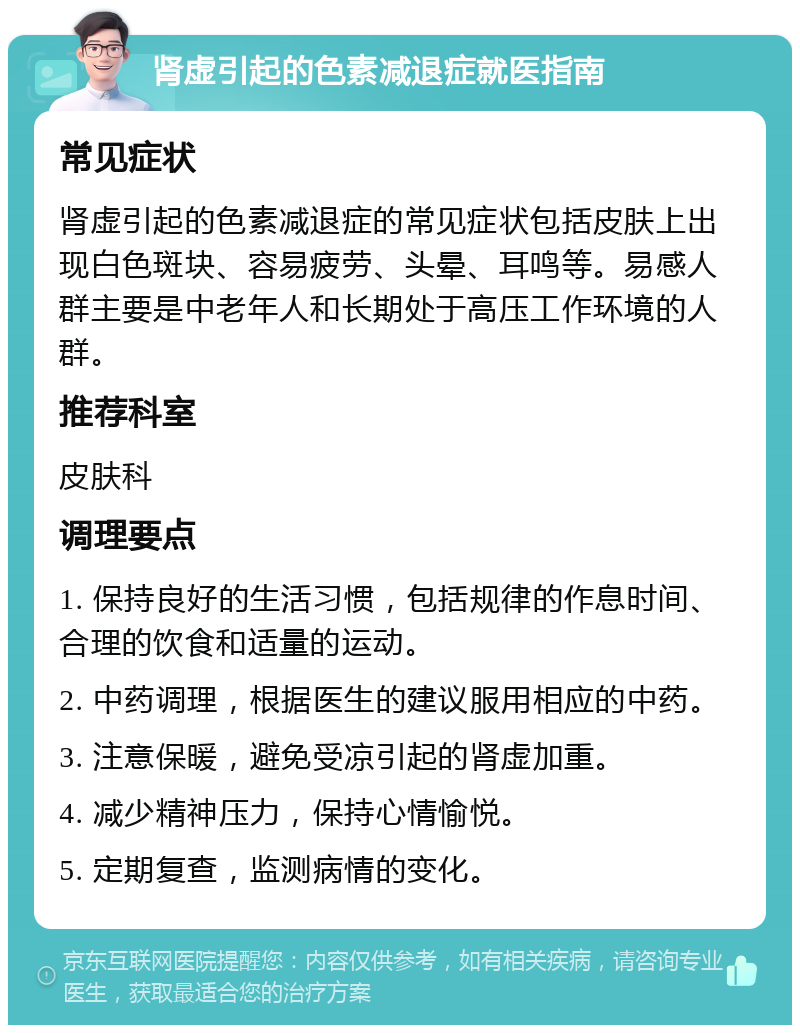 肾虚引起的色素减退症就医指南 常见症状 肾虚引起的色素减退症的常见症状包括皮肤上出现白色斑块、容易疲劳、头晕、耳鸣等。易感人群主要是中老年人和长期处于高压工作环境的人群。 推荐科室 皮肤科 调理要点 1. 保持良好的生活习惯，包括规律的作息时间、合理的饮食和适量的运动。 2. 中药调理，根据医生的建议服用相应的中药。 3. 注意保暖，避免受凉引起的肾虚加重。 4. 减少精神压力，保持心情愉悦。 5. 定期复查，监测病情的变化。