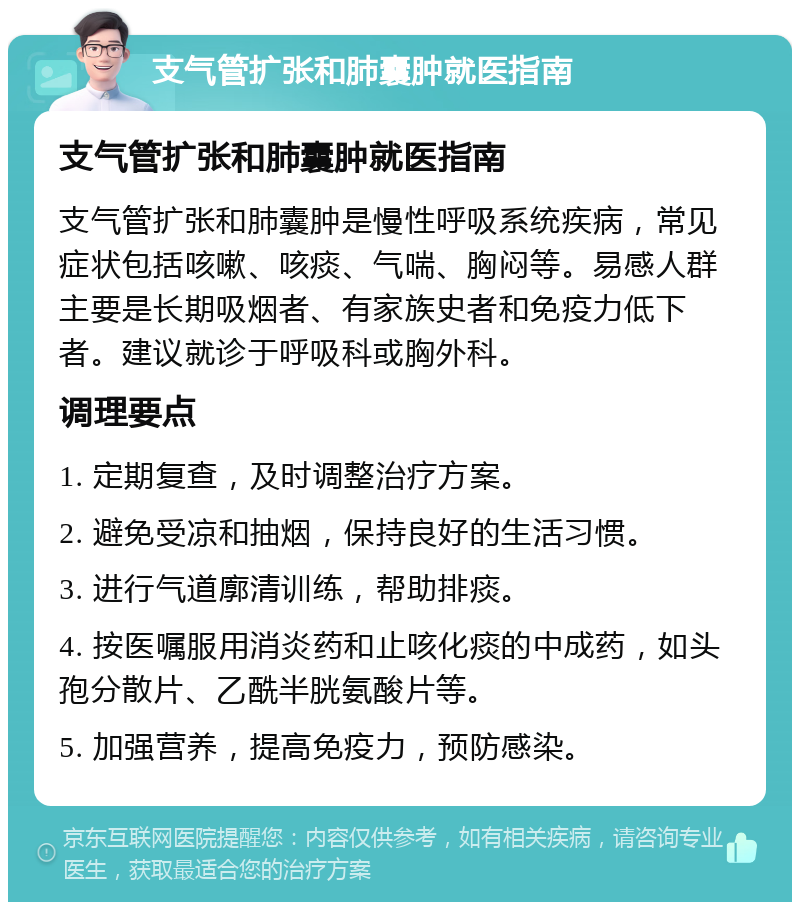 支气管扩张和肺囊肿就医指南 支气管扩张和肺囊肿就医指南 支气管扩张和肺囊肿是慢性呼吸系统疾病，常见症状包括咳嗽、咳痰、气喘、胸闷等。易感人群主要是长期吸烟者、有家族史者和免疫力低下者。建议就诊于呼吸科或胸外科。 调理要点 1. 定期复查，及时调整治疗方案。 2. 避免受凉和抽烟，保持良好的生活习惯。 3. 进行气道廓清训练，帮助排痰。 4. 按医嘱服用消炎药和止咳化痰的中成药，如头孢分散片、乙酰半胱氨酸片等。 5. 加强营养，提高免疫力，预防感染。