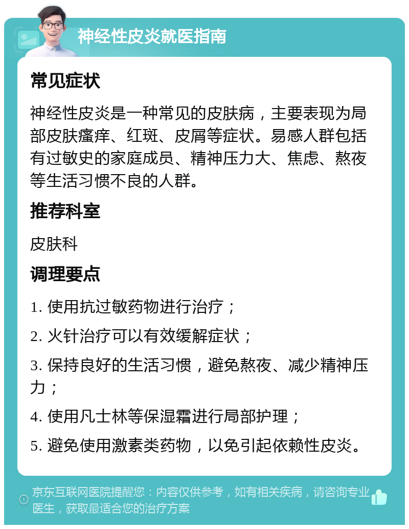 神经性皮炎就医指南 常见症状 神经性皮炎是一种常见的皮肤病，主要表现为局部皮肤瘙痒、红斑、皮屑等症状。易感人群包括有过敏史的家庭成员、精神压力大、焦虑、熬夜等生活习惯不良的人群。 推荐科室 皮肤科 调理要点 1. 使用抗过敏药物进行治疗； 2. 火针治疗可以有效缓解症状； 3. 保持良好的生活习惯，避免熬夜、减少精神压力； 4. 使用凡士林等保湿霜进行局部护理； 5. 避免使用激素类药物，以免引起依赖性皮炎。