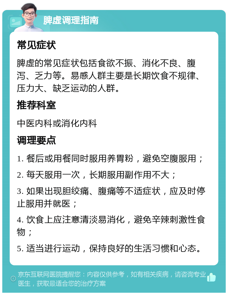 脾虚调理指南 常见症状 脾虚的常见症状包括食欲不振、消化不良、腹泻、乏力等。易感人群主要是长期饮食不规律、压力大、缺乏运动的人群。 推荐科室 中医内科或消化内科 调理要点 1. 餐后或用餐同时服用养胃粉，避免空腹服用； 2. 每天服用一次，长期服用副作用不大； 3. 如果出现胆绞痛、腹痛等不适症状，应及时停止服用并就医； 4. 饮食上应注意清淡易消化，避免辛辣刺激性食物； 5. 适当进行运动，保持良好的生活习惯和心态。