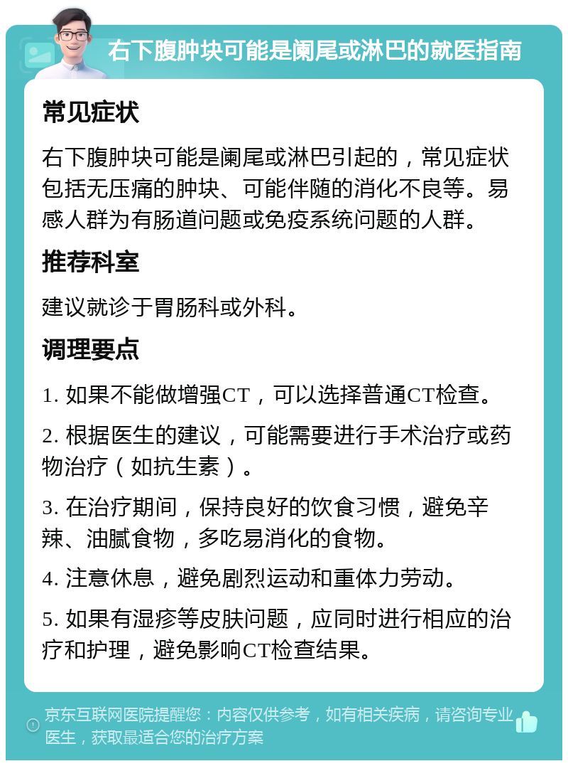 右下腹肿块可能是阑尾或淋巴的就医指南 常见症状 右下腹肿块可能是阑尾或淋巴引起的，常见症状包括无压痛的肿块、可能伴随的消化不良等。易感人群为有肠道问题或免疫系统问题的人群。 推荐科室 建议就诊于胃肠科或外科。 调理要点 1. 如果不能做增强CT，可以选择普通CT检查。 2. 根据医生的建议，可能需要进行手术治疗或药物治疗（如抗生素）。 3. 在治疗期间，保持良好的饮食习惯，避免辛辣、油腻食物，多吃易消化的食物。 4. 注意休息，避免剧烈运动和重体力劳动。 5. 如果有湿疹等皮肤问题，应同时进行相应的治疗和护理，避免影响CT检查结果。