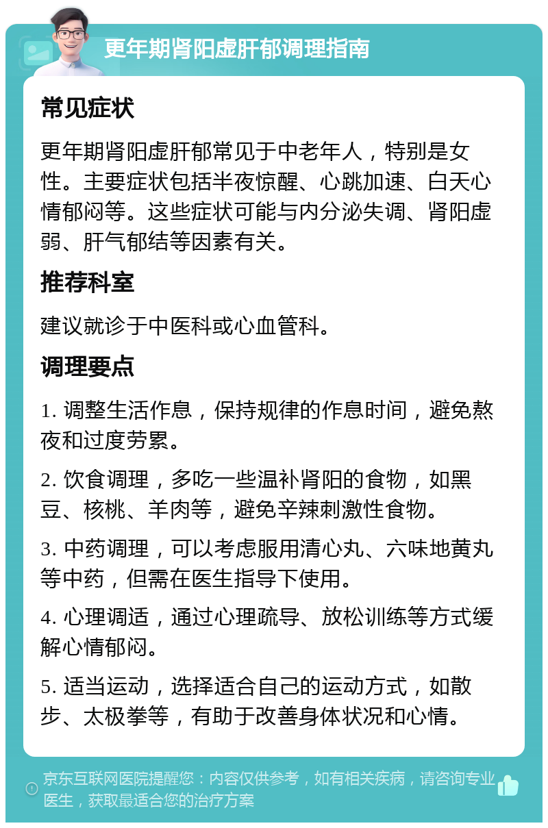 更年期肾阳虚肝郁调理指南 常见症状 更年期肾阳虚肝郁常见于中老年人，特别是女性。主要症状包括半夜惊醒、心跳加速、白天心情郁闷等。这些症状可能与内分泌失调、肾阳虚弱、肝气郁结等因素有关。 推荐科室 建议就诊于中医科或心血管科。 调理要点 1. 调整生活作息，保持规律的作息时间，避免熬夜和过度劳累。 2. 饮食调理，多吃一些温补肾阳的食物，如黑豆、核桃、羊肉等，避免辛辣刺激性食物。 3. 中药调理，可以考虑服用清心丸、六味地黄丸等中药，但需在医生指导下使用。 4. 心理调适，通过心理疏导、放松训练等方式缓解心情郁闷。 5. 适当运动，选择适合自己的运动方式，如散步、太极拳等，有助于改善身体状况和心情。