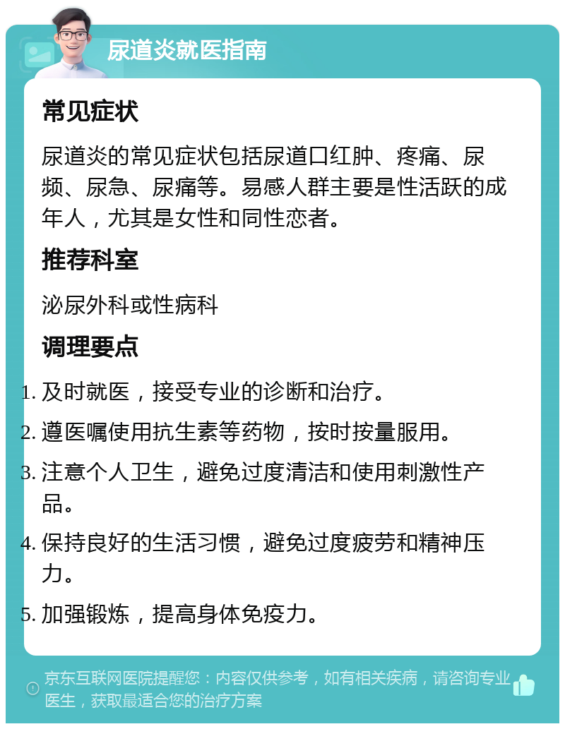 尿道炎就医指南 常见症状 尿道炎的常见症状包括尿道口红肿、疼痛、尿频、尿急、尿痛等。易感人群主要是性活跃的成年人，尤其是女性和同性恋者。 推荐科室 泌尿外科或性病科 调理要点 及时就医，接受专业的诊断和治疗。 遵医嘱使用抗生素等药物，按时按量服用。 注意个人卫生，避免过度清洁和使用刺激性产品。 保持良好的生活习惯，避免过度疲劳和精神压力。 加强锻炼，提高身体免疫力。