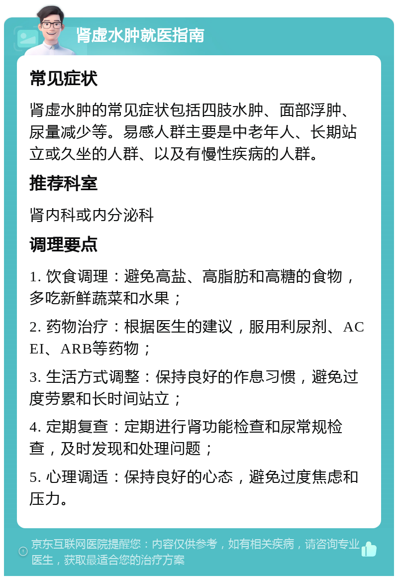 肾虚水肿就医指南 常见症状 肾虚水肿的常见症状包括四肢水肿、面部浮肿、尿量减少等。易感人群主要是中老年人、长期站立或久坐的人群、以及有慢性疾病的人群。 推荐科室 肾内科或内分泌科 调理要点 1. 饮食调理：避免高盐、高脂肪和高糖的食物，多吃新鲜蔬菜和水果； 2. 药物治疗：根据医生的建议，服用利尿剂、ACEI、ARB等药物； 3. 生活方式调整：保持良好的作息习惯，避免过度劳累和长时间站立； 4. 定期复查：定期进行肾功能检查和尿常规检查，及时发现和处理问题； 5. 心理调适：保持良好的心态，避免过度焦虑和压力。