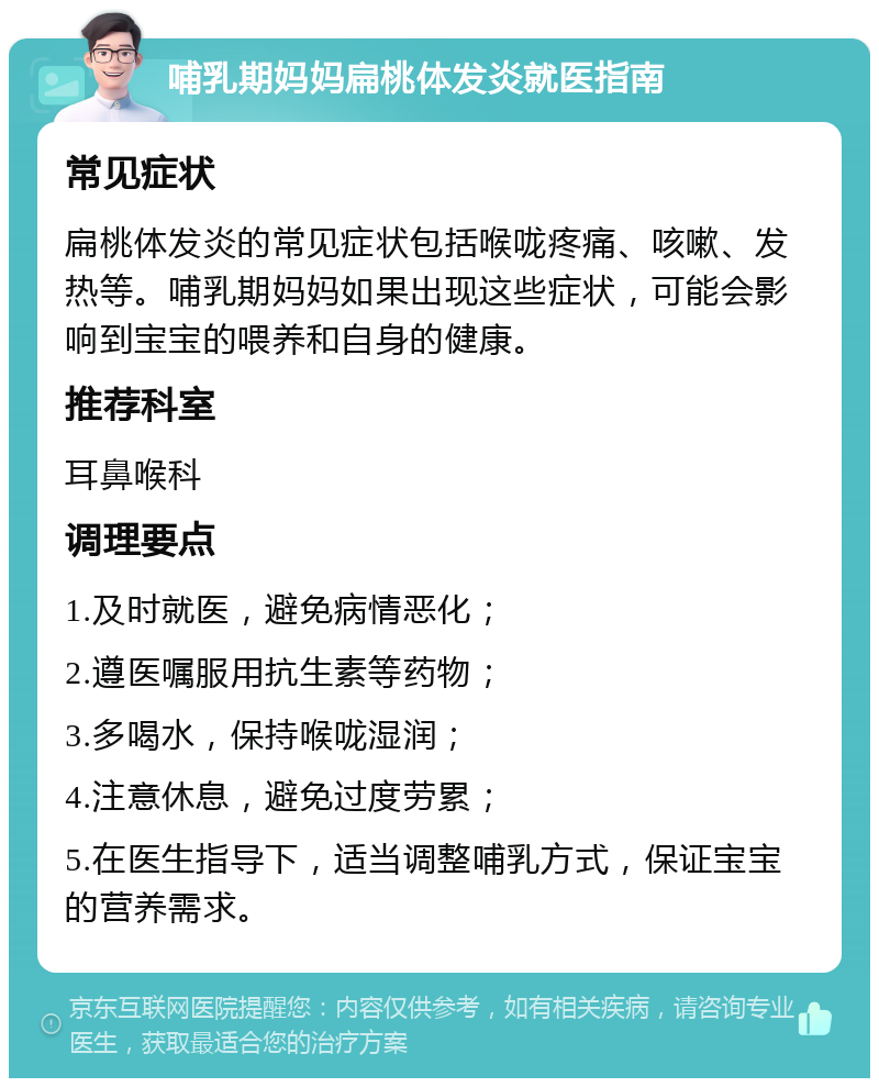 哺乳期妈妈扁桃体发炎就医指南 常见症状 扁桃体发炎的常见症状包括喉咙疼痛、咳嗽、发热等。哺乳期妈妈如果出现这些症状，可能会影响到宝宝的喂养和自身的健康。 推荐科室 耳鼻喉科 调理要点 1.及时就医，避免病情恶化； 2.遵医嘱服用抗生素等药物； 3.多喝水，保持喉咙湿润； 4.注意休息，避免过度劳累； 5.在医生指导下，适当调整哺乳方式，保证宝宝的营养需求。