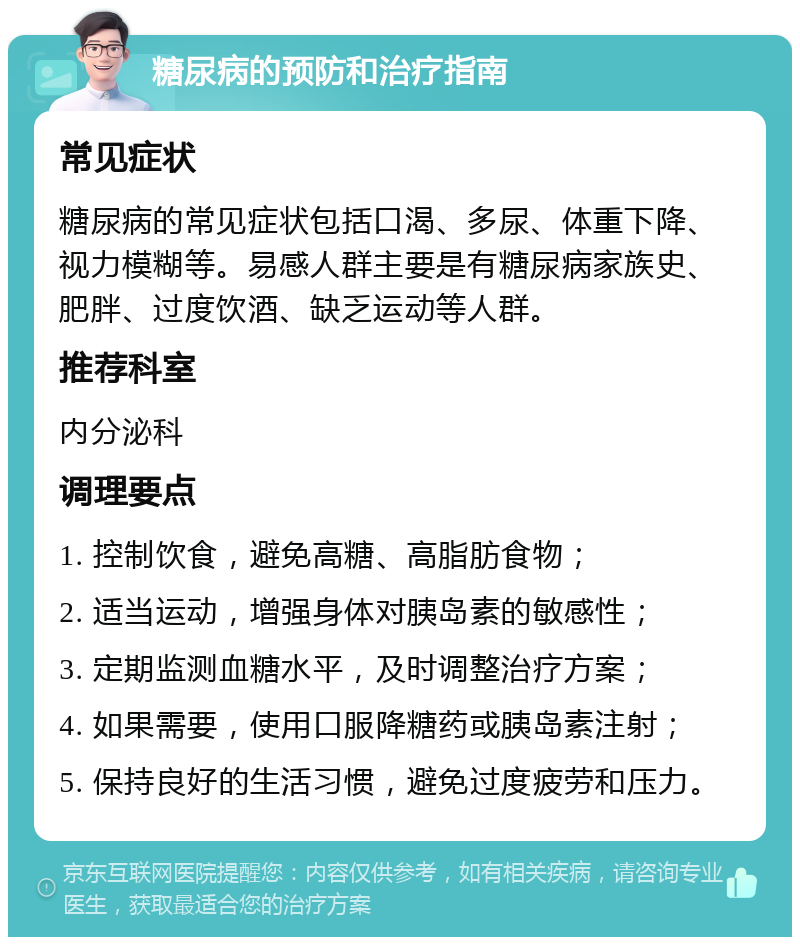 糖尿病的预防和治疗指南 常见症状 糖尿病的常见症状包括口渴、多尿、体重下降、视力模糊等。易感人群主要是有糖尿病家族史、肥胖、过度饮酒、缺乏运动等人群。 推荐科室 内分泌科 调理要点 1. 控制饮食，避免高糖、高脂肪食物； 2. 适当运动，增强身体对胰岛素的敏感性； 3. 定期监测血糖水平，及时调整治疗方案； 4. 如果需要，使用口服降糖药或胰岛素注射； 5. 保持良好的生活习惯，避免过度疲劳和压力。