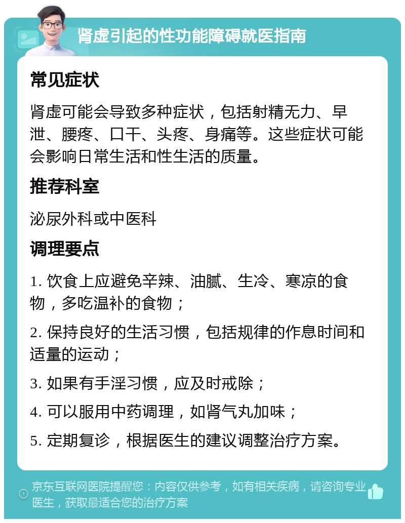 肾虚引起的性功能障碍就医指南 常见症状 肾虚可能会导致多种症状，包括射精无力、早泄、腰疼、口干、头疼、身痛等。这些症状可能会影响日常生活和性生活的质量。 推荐科室 泌尿外科或中医科 调理要点 1. 饮食上应避免辛辣、油腻、生冷、寒凉的食物，多吃温补的食物； 2. 保持良好的生活习惯，包括规律的作息时间和适量的运动； 3. 如果有手淫习惯，应及时戒除； 4. 可以服用中药调理，如肾气丸加味； 5. 定期复诊，根据医生的建议调整治疗方案。