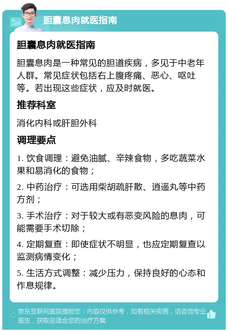 胆囊息肉就医指南 胆囊息肉就医指南 胆囊息肉是一种常见的胆道疾病，多见于中老年人群。常见症状包括右上腹疼痛、恶心、呕吐等。若出现这些症状，应及时就医。 推荐科室 消化内科或肝胆外科 调理要点 1. 饮食调理：避免油腻、辛辣食物，多吃蔬菜水果和易消化的食物； 2. 中药治疗：可选用柴胡疏肝散、逍遥丸等中药方剂； 3. 手术治疗：对于较大或有恶变风险的息肉，可能需要手术切除； 4. 定期复查：即使症状不明显，也应定期复查以监测病情变化； 5. 生活方式调整：减少压力，保持良好的心态和作息规律。