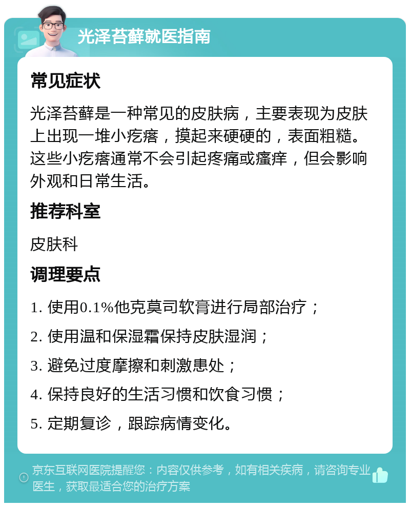 光泽苔藓就医指南 常见症状 光泽苔藓是一种常见的皮肤病，主要表现为皮肤上出现一堆小疙瘩，摸起来硬硬的，表面粗糙。这些小疙瘩通常不会引起疼痛或瘙痒，但会影响外观和日常生活。 推荐科室 皮肤科 调理要点 1. 使用0.1%他克莫司软膏进行局部治疗； 2. 使用温和保湿霜保持皮肤湿润； 3. 避免过度摩擦和刺激患处； 4. 保持良好的生活习惯和饮食习惯； 5. 定期复诊，跟踪病情变化。