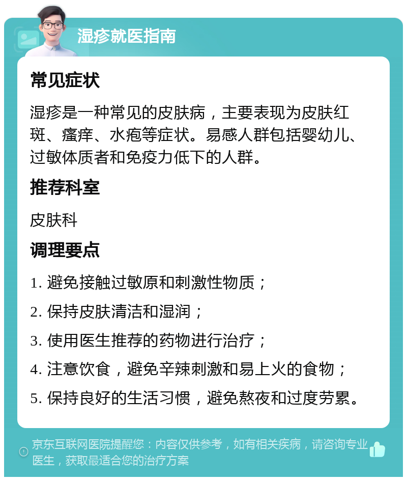 湿疹就医指南 常见症状 湿疹是一种常见的皮肤病，主要表现为皮肤红斑、瘙痒、水疱等症状。易感人群包括婴幼儿、过敏体质者和免疫力低下的人群。 推荐科室 皮肤科 调理要点 1. 避免接触过敏原和刺激性物质； 2. 保持皮肤清洁和湿润； 3. 使用医生推荐的药物进行治疗； 4. 注意饮食，避免辛辣刺激和易上火的食物； 5. 保持良好的生活习惯，避免熬夜和过度劳累。