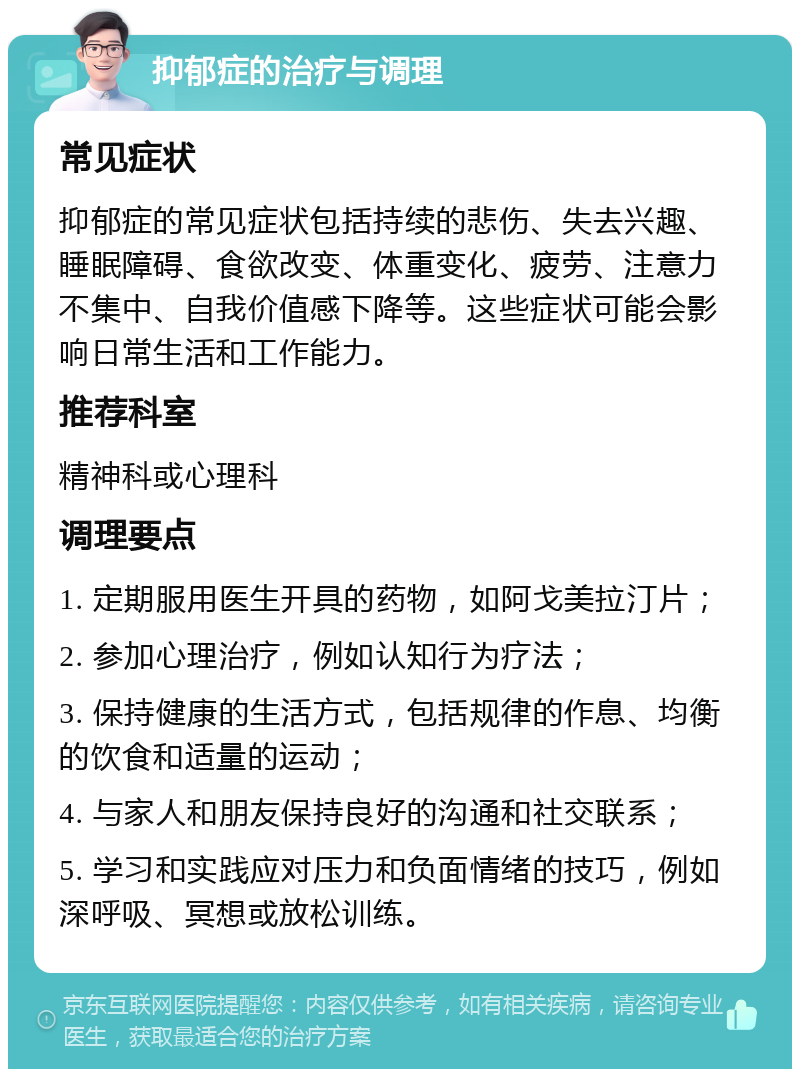 抑郁症的治疗与调理 常见症状 抑郁症的常见症状包括持续的悲伤、失去兴趣、睡眠障碍、食欲改变、体重变化、疲劳、注意力不集中、自我价值感下降等。这些症状可能会影响日常生活和工作能力。 推荐科室 精神科或心理科 调理要点 1. 定期服用医生开具的药物，如阿戈美拉汀片； 2. 参加心理治疗，例如认知行为疗法； 3. 保持健康的生活方式，包括规律的作息、均衡的饮食和适量的运动； 4. 与家人和朋友保持良好的沟通和社交联系； 5. 学习和实践应对压力和负面情绪的技巧，例如深呼吸、冥想或放松训练。