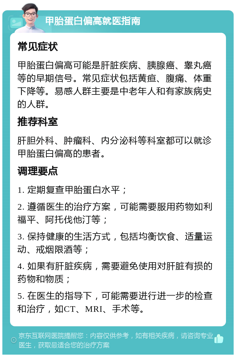 甲胎蛋白偏高就医指南 常见症状 甲胎蛋白偏高可能是肝脏疾病、胰腺癌、睾丸癌等的早期信号。常见症状包括黄疸、腹痛、体重下降等。易感人群主要是中老年人和有家族病史的人群。 推荐科室 肝胆外科、肿瘤科、内分泌科等科室都可以就诊甲胎蛋白偏高的患者。 调理要点 1. 定期复查甲胎蛋白水平； 2. 遵循医生的治疗方案，可能需要服用药物如利福平、阿托伐他汀等； 3. 保持健康的生活方式，包括均衡饮食、适量运动、戒烟限酒等； 4. 如果有肝脏疾病，需要避免使用对肝脏有损的药物和物质； 5. 在医生的指导下，可能需要进行进一步的检查和治疗，如CT、MRI、手术等。