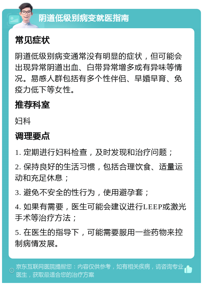 阴道低级别病变就医指南 常见症状 阴道低级别病变通常没有明显的症状，但可能会出现异常阴道出血、白带异常增多或有异味等情况。易感人群包括有多个性伴侣、早婚早育、免疫力低下等女性。 推荐科室 妇科 调理要点 1. 定期进行妇科检查，及时发现和治疗问题； 2. 保持良好的生活习惯，包括合理饮食、适量运动和充足休息； 3. 避免不安全的性行为，使用避孕套； 4. 如果有需要，医生可能会建议进行LEEP或激光手术等治疗方法； 5. 在医生的指导下，可能需要服用一些药物来控制病情发展。