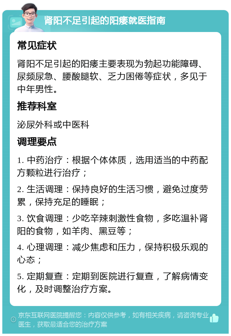 肾阳不足引起的阳痿就医指南 常见症状 肾阳不足引起的阳痿主要表现为勃起功能障碍、尿频尿急、腰酸腿软、乏力困倦等症状，多见于中年男性。 推荐科室 泌尿外科或中医科 调理要点 1. 中药治疗：根据个体体质，选用适当的中药配方颗粒进行治疗； 2. 生活调理：保持良好的生活习惯，避免过度劳累，保持充足的睡眠； 3. 饮食调理：少吃辛辣刺激性食物，多吃温补肾阳的食物，如羊肉、黑豆等； 4. 心理调理：减少焦虑和压力，保持积极乐观的心态； 5. 定期复查：定期到医院进行复查，了解病情变化，及时调整治疗方案。