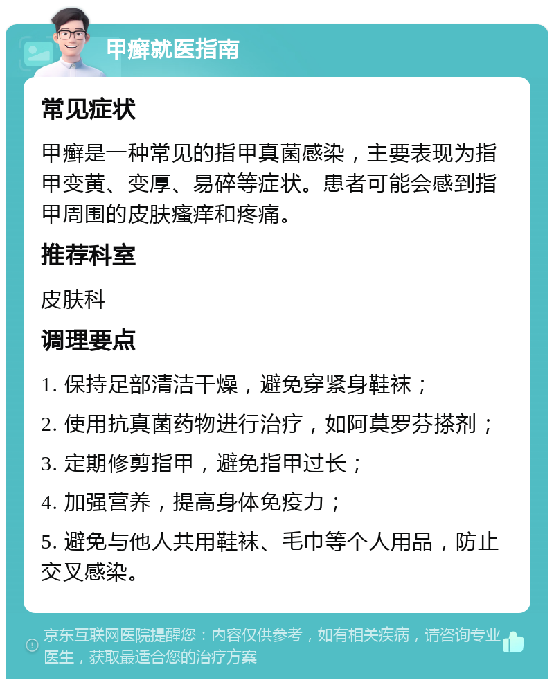 甲癣就医指南 常见症状 甲癣是一种常见的指甲真菌感染，主要表现为指甲变黄、变厚、易碎等症状。患者可能会感到指甲周围的皮肤瘙痒和疼痛。 推荐科室 皮肤科 调理要点 1. 保持足部清洁干燥，避免穿紧身鞋袜； 2. 使用抗真菌药物进行治疗，如阿莫罗芬搽剂； 3. 定期修剪指甲，避免指甲过长； 4. 加强营养，提高身体免疫力； 5. 避免与他人共用鞋袜、毛巾等个人用品，防止交叉感染。