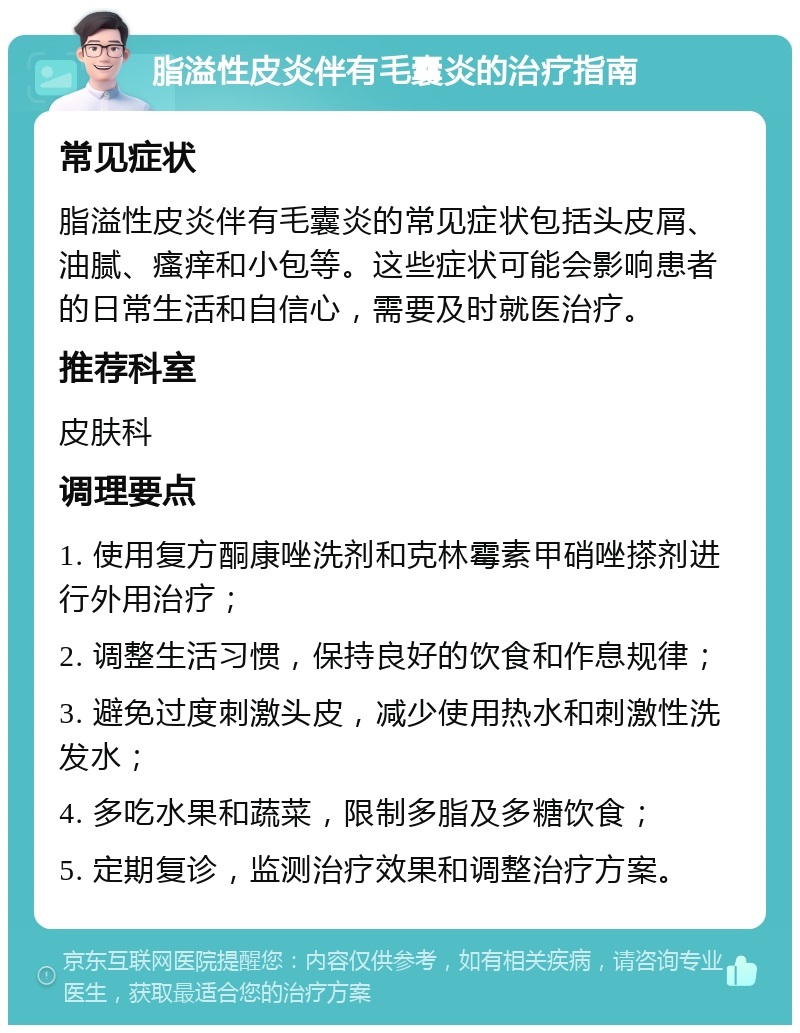 脂溢性皮炎伴有毛囊炎的治疗指南 常见症状 脂溢性皮炎伴有毛囊炎的常见症状包括头皮屑、油腻、瘙痒和小包等。这些症状可能会影响患者的日常生活和自信心，需要及时就医治疗。 推荐科室 皮肤科 调理要点 1. 使用复方酮康唑洗剂和克林霉素甲硝唑搽剂进行外用治疗； 2. 调整生活习惯，保持良好的饮食和作息规律； 3. 避免过度刺激头皮，减少使用热水和刺激性洗发水； 4. 多吃水果和蔬菜，限制多脂及多糖饮食； 5. 定期复诊，监测治疗效果和调整治疗方案。