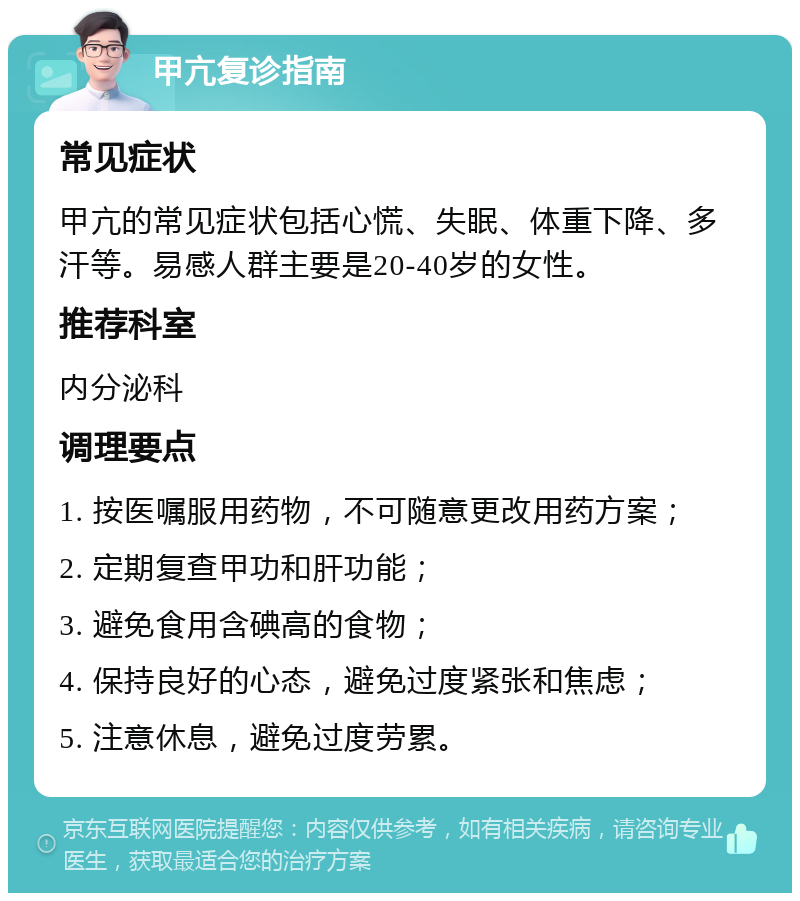 甲亢复诊指南 常见症状 甲亢的常见症状包括心慌、失眠、体重下降、多汗等。易感人群主要是20-40岁的女性。 推荐科室 内分泌科 调理要点 1. 按医嘱服用药物，不可随意更改用药方案； 2. 定期复查甲功和肝功能； 3. 避免食用含碘高的食物； 4. 保持良好的心态，避免过度紧张和焦虑； 5. 注意休息，避免过度劳累。