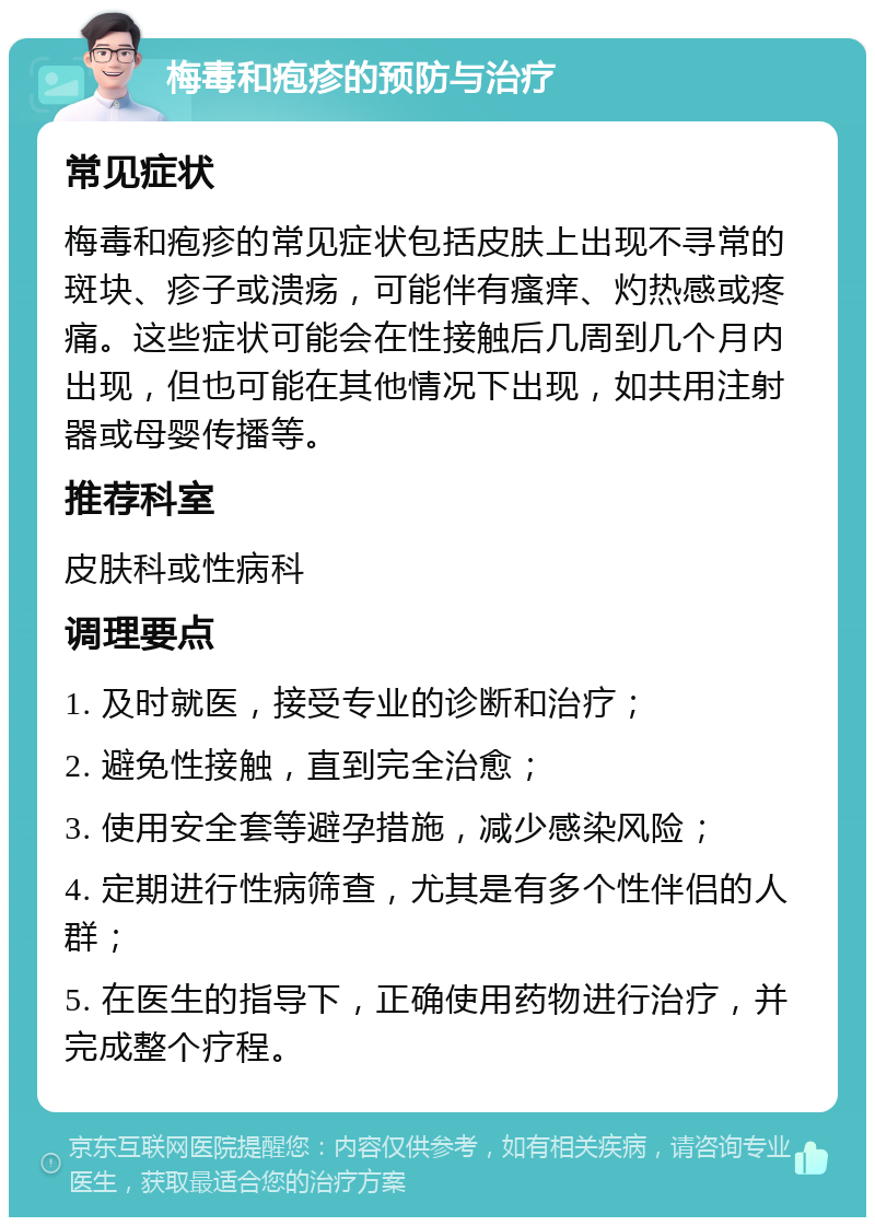 梅毒和疱疹的预防与治疗 常见症状 梅毒和疱疹的常见症状包括皮肤上出现不寻常的斑块、疹子或溃疡，可能伴有瘙痒、灼热感或疼痛。这些症状可能会在性接触后几周到几个月内出现，但也可能在其他情况下出现，如共用注射器或母婴传播等。 推荐科室 皮肤科或性病科 调理要点 1. 及时就医，接受专业的诊断和治疗； 2. 避免性接触，直到完全治愈； 3. 使用安全套等避孕措施，减少感染风险； 4. 定期进行性病筛查，尤其是有多个性伴侣的人群； 5. 在医生的指导下，正确使用药物进行治疗，并完成整个疗程。