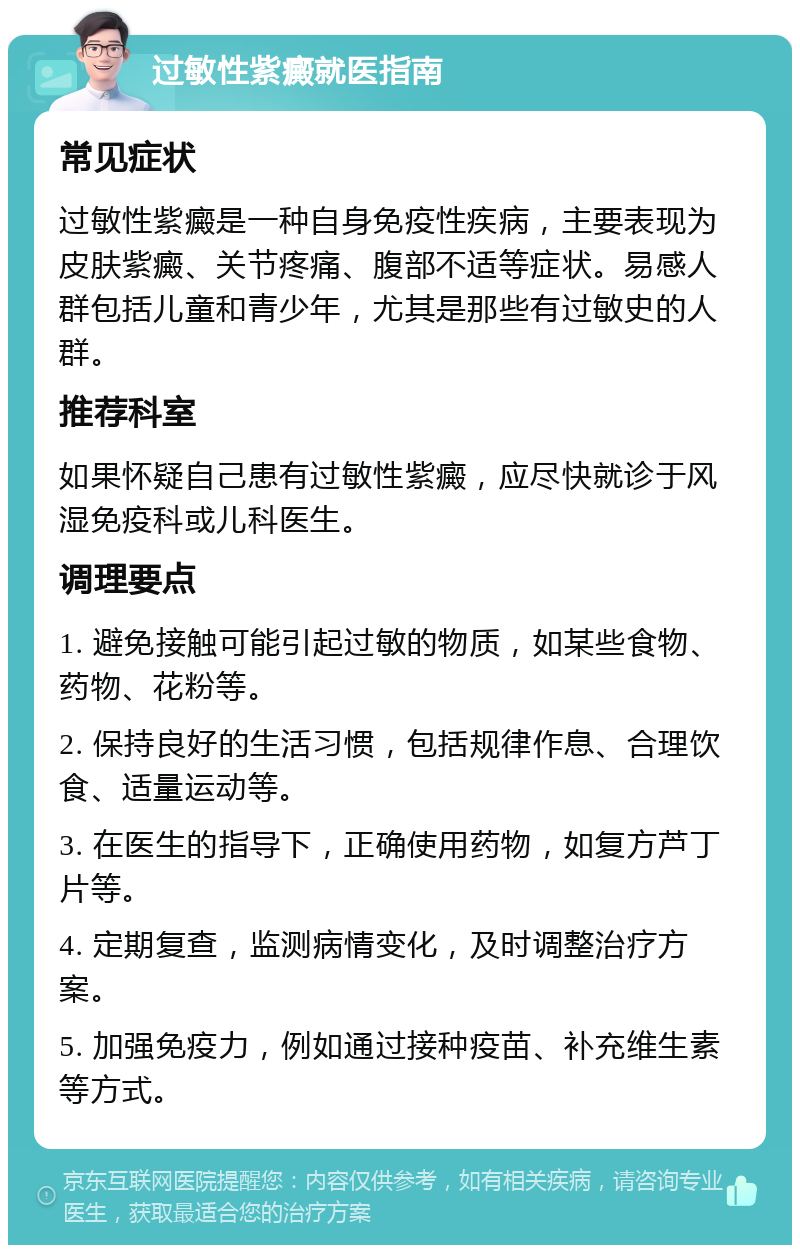 过敏性紫癜就医指南 常见症状 过敏性紫癜是一种自身免疫性疾病，主要表现为皮肤紫癜、关节疼痛、腹部不适等症状。易感人群包括儿童和青少年，尤其是那些有过敏史的人群。 推荐科室 如果怀疑自己患有过敏性紫癜，应尽快就诊于风湿免疫科或儿科医生。 调理要点 1. 避免接触可能引起过敏的物质，如某些食物、药物、花粉等。 2. 保持良好的生活习惯，包括规律作息、合理饮食、适量运动等。 3. 在医生的指导下，正确使用药物，如复方芦丁片等。 4. 定期复查，监测病情变化，及时调整治疗方案。 5. 加强免疫力，例如通过接种疫苗、补充维生素等方式。