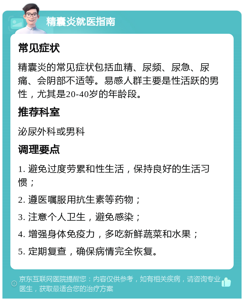 精囊炎就医指南 常见症状 精囊炎的常见症状包括血精、尿频、尿急、尿痛、会阴部不适等。易感人群主要是性活跃的男性，尤其是20-40岁的年龄段。 推荐科室 泌尿外科或男科 调理要点 1. 避免过度劳累和性生活，保持良好的生活习惯； 2. 遵医嘱服用抗生素等药物； 3. 注意个人卫生，避免感染； 4. 增强身体免疫力，多吃新鲜蔬菜和水果； 5. 定期复查，确保病情完全恢复。