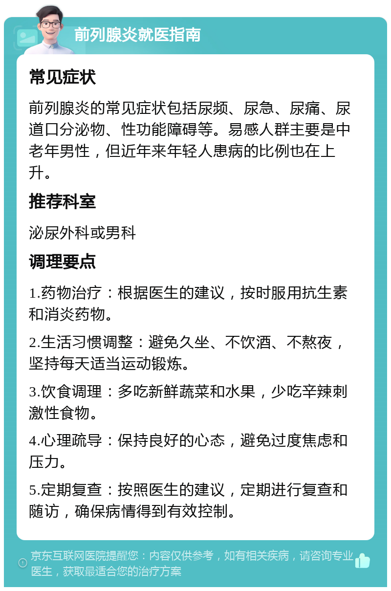 前列腺炎就医指南 常见症状 前列腺炎的常见症状包括尿频、尿急、尿痛、尿道口分泌物、性功能障碍等。易感人群主要是中老年男性，但近年来年轻人患病的比例也在上升。 推荐科室 泌尿外科或男科 调理要点 1.药物治疗：根据医生的建议，按时服用抗生素和消炎药物。 2.生活习惯调整：避免久坐、不饮酒、不熬夜，坚持每天适当运动锻炼。 3.饮食调理：多吃新鲜蔬菜和水果，少吃辛辣刺激性食物。 4.心理疏导：保持良好的心态，避免过度焦虑和压力。 5.定期复查：按照医生的建议，定期进行复查和随访，确保病情得到有效控制。