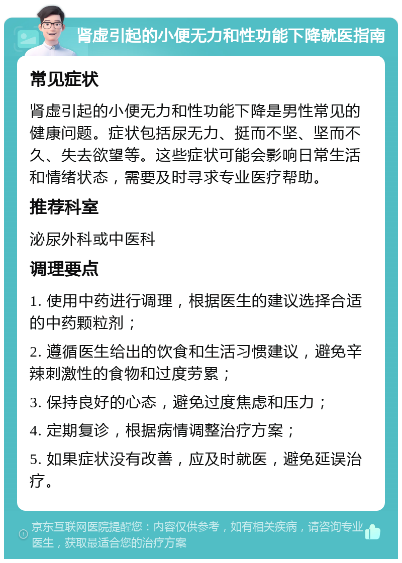 肾虚引起的小便无力和性功能下降就医指南 常见症状 肾虚引起的小便无力和性功能下降是男性常见的健康问题。症状包括尿无力、挺而不坚、坚而不久、失去欲望等。这些症状可能会影响日常生活和情绪状态，需要及时寻求专业医疗帮助。 推荐科室 泌尿外科或中医科 调理要点 1. 使用中药进行调理，根据医生的建议选择合适的中药颗粒剂； 2. 遵循医生给出的饮食和生活习惯建议，避免辛辣刺激性的食物和过度劳累； 3. 保持良好的心态，避免过度焦虑和压力； 4. 定期复诊，根据病情调整治疗方案； 5. 如果症状没有改善，应及时就医，避免延误治疗。