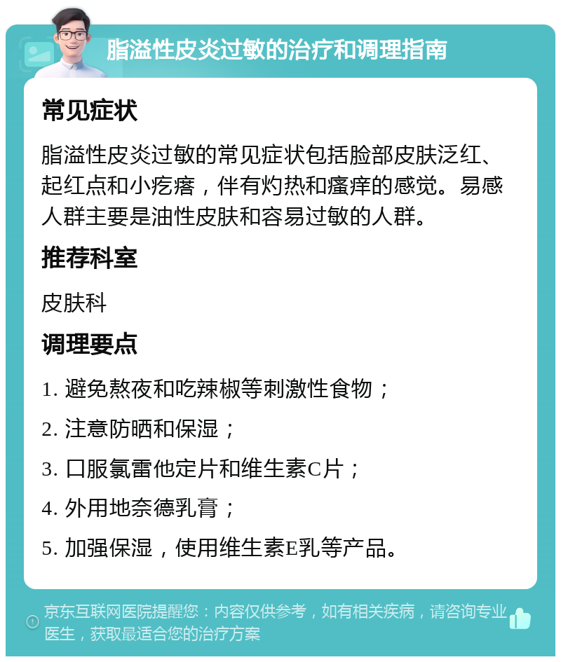 脂溢性皮炎过敏的治疗和调理指南 常见症状 脂溢性皮炎过敏的常见症状包括脸部皮肤泛红、起红点和小疙瘩，伴有灼热和瘙痒的感觉。易感人群主要是油性皮肤和容易过敏的人群。 推荐科室 皮肤科 调理要点 1. 避免熬夜和吃辣椒等刺激性食物； 2. 注意防晒和保湿； 3. 口服氯雷他定片和维生素C片； 4. 外用地奈德乳膏； 5. 加强保湿，使用维生素E乳等产品。