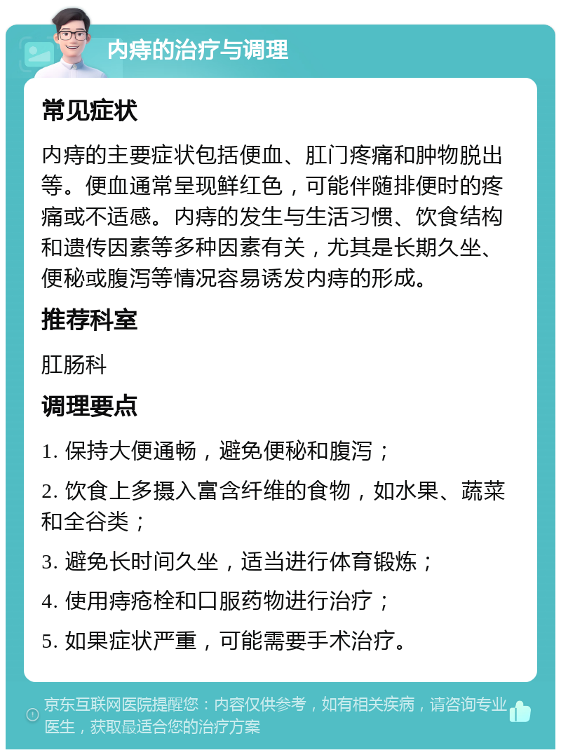 内痔的治疗与调理 常见症状 内痔的主要症状包括便血、肛门疼痛和肿物脱出等。便血通常呈现鲜红色，可能伴随排便时的疼痛或不适感。内痔的发生与生活习惯、饮食结构和遗传因素等多种因素有关，尤其是长期久坐、便秘或腹泻等情况容易诱发内痔的形成。 推荐科室 肛肠科 调理要点 1. 保持大便通畅，避免便秘和腹泻； 2. 饮食上多摄入富含纤维的食物，如水果、蔬菜和全谷类； 3. 避免长时间久坐，适当进行体育锻炼； 4. 使用痔疮栓和口服药物进行治疗； 5. 如果症状严重，可能需要手术治疗。