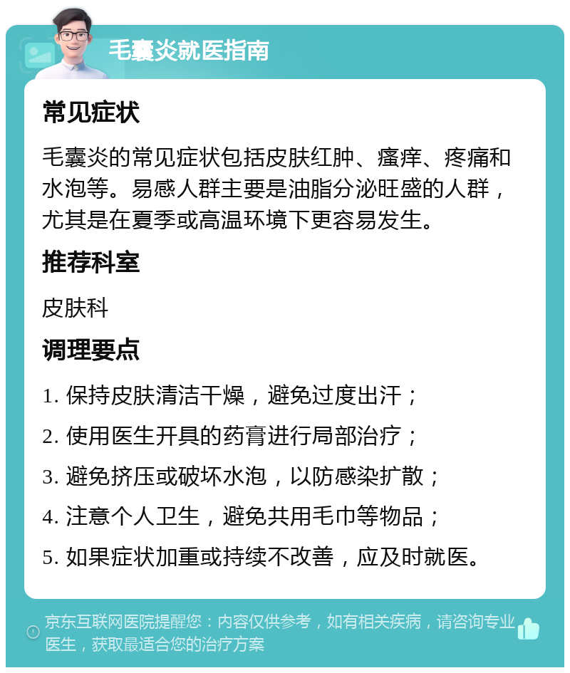 毛囊炎就医指南 常见症状 毛囊炎的常见症状包括皮肤红肿、瘙痒、疼痛和水泡等。易感人群主要是油脂分泌旺盛的人群，尤其是在夏季或高温环境下更容易发生。 推荐科室 皮肤科 调理要点 1. 保持皮肤清洁干燥，避免过度出汗； 2. 使用医生开具的药膏进行局部治疗； 3. 避免挤压或破坏水泡，以防感染扩散； 4. 注意个人卫生，避免共用毛巾等物品； 5. 如果症状加重或持续不改善，应及时就医。