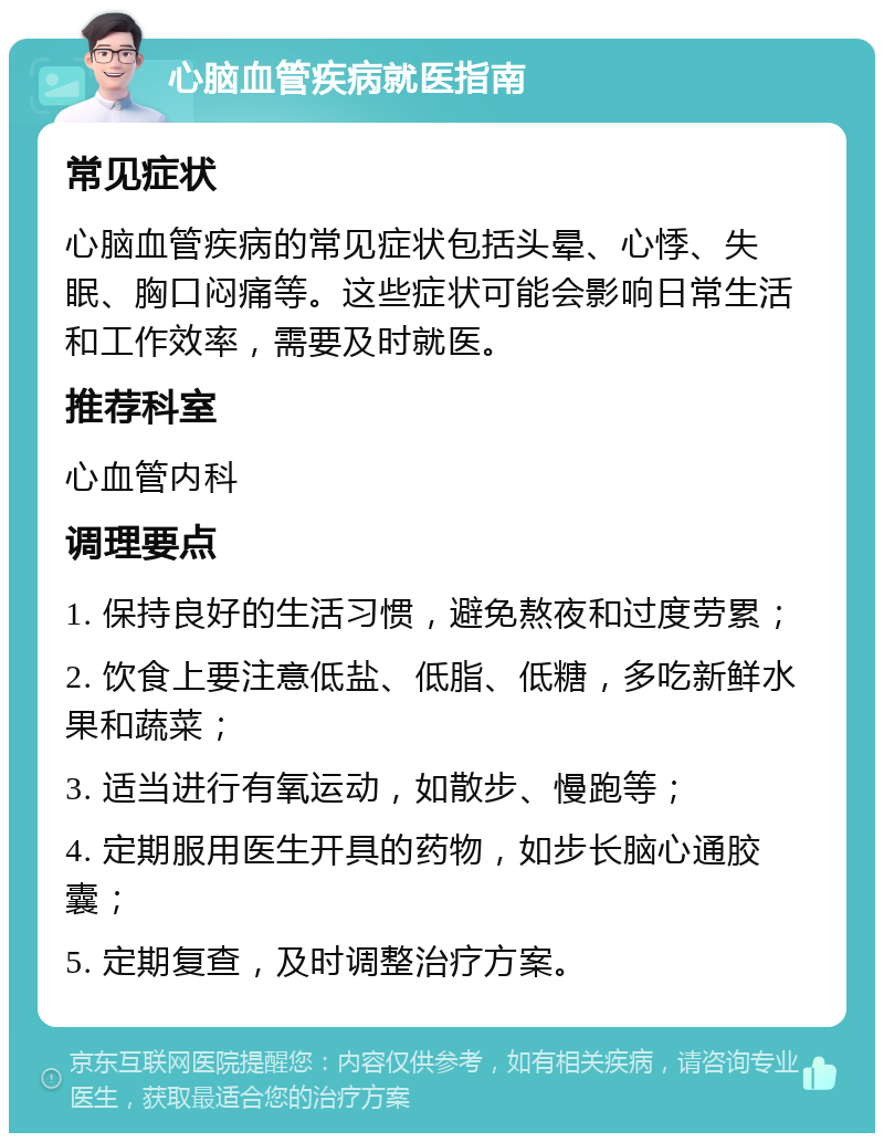 心脑血管疾病就医指南 常见症状 心脑血管疾病的常见症状包括头晕、心悸、失眠、胸口闷痛等。这些症状可能会影响日常生活和工作效率，需要及时就医。 推荐科室 心血管内科 调理要点 1. 保持良好的生活习惯，避免熬夜和过度劳累； 2. 饮食上要注意低盐、低脂、低糖，多吃新鲜水果和蔬菜； 3. 适当进行有氧运动，如散步、慢跑等； 4. 定期服用医生开具的药物，如步长脑心通胶囊； 5. 定期复查，及时调整治疗方案。