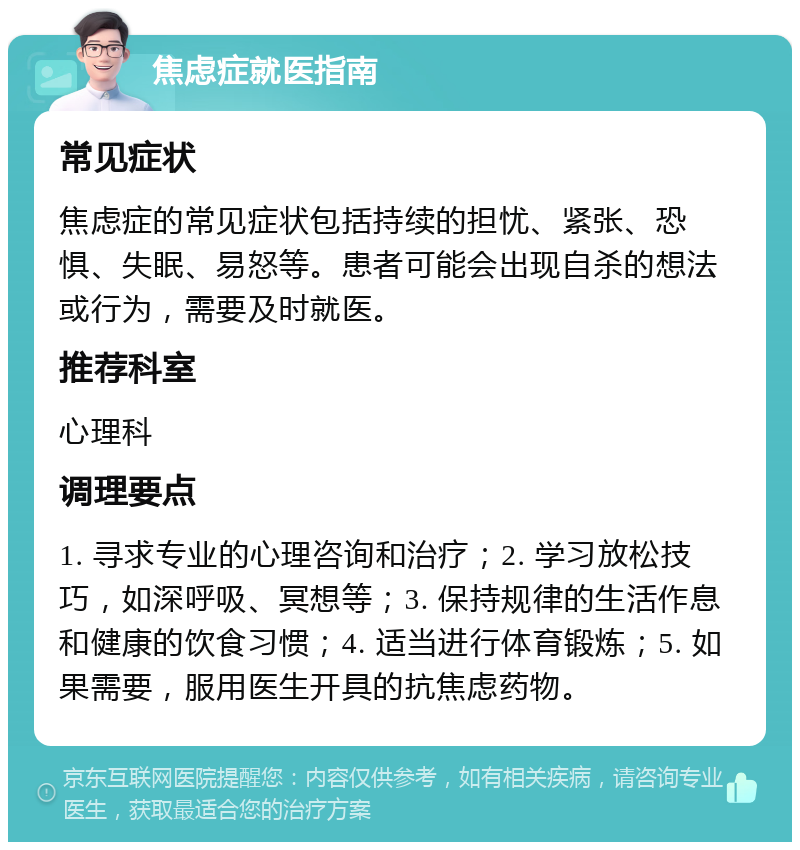 焦虑症就医指南 常见症状 焦虑症的常见症状包括持续的担忧、紧张、恐惧、失眠、易怒等。患者可能会出现自杀的想法或行为，需要及时就医。 推荐科室 心理科 调理要点 1. 寻求专业的心理咨询和治疗；2. 学习放松技巧，如深呼吸、冥想等；3. 保持规律的生活作息和健康的饮食习惯；4. 适当进行体育锻炼；5. 如果需要，服用医生开具的抗焦虑药物。