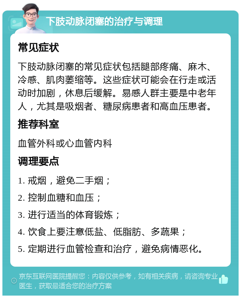 下肢动脉闭塞的治疗与调理 常见症状 下肢动脉闭塞的常见症状包括腿部疼痛、麻木、冷感、肌肉萎缩等。这些症状可能会在行走或活动时加剧，休息后缓解。易感人群主要是中老年人，尤其是吸烟者、糖尿病患者和高血压患者。 推荐科室 血管外科或心血管内科 调理要点 1. 戒烟，避免二手烟； 2. 控制血糖和血压； 3. 进行适当的体育锻炼； 4. 饮食上要注意低盐、低脂肪、多蔬果； 5. 定期进行血管检查和治疗，避免病情恶化。