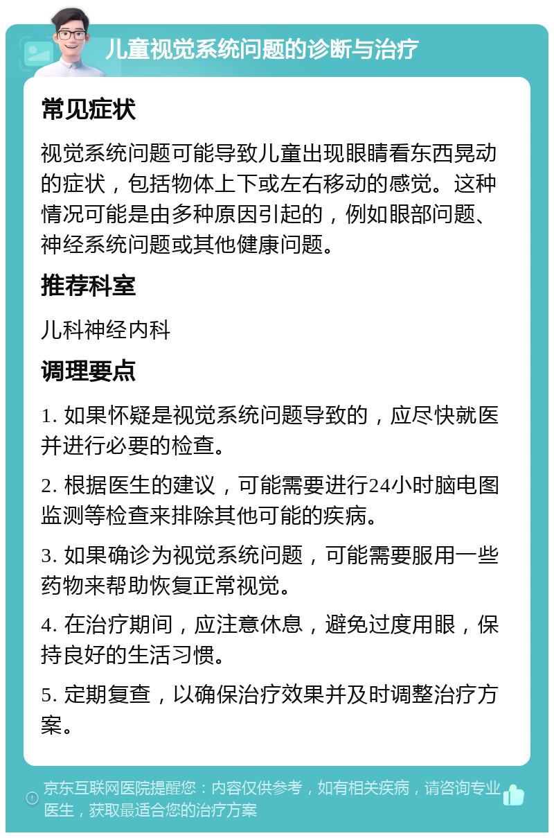 儿童视觉系统问题的诊断与治疗 常见症状 视觉系统问题可能导致儿童出现眼睛看东西晃动的症状，包括物体上下或左右移动的感觉。这种情况可能是由多种原因引起的，例如眼部问题、神经系统问题或其他健康问题。 推荐科室 儿科神经内科 调理要点 1. 如果怀疑是视觉系统问题导致的，应尽快就医并进行必要的检查。 2. 根据医生的建议，可能需要进行24小时脑电图监测等检查来排除其他可能的疾病。 3. 如果确诊为视觉系统问题，可能需要服用一些药物来帮助恢复正常视觉。 4. 在治疗期间，应注意休息，避免过度用眼，保持良好的生活习惯。 5. 定期复查，以确保治疗效果并及时调整治疗方案。