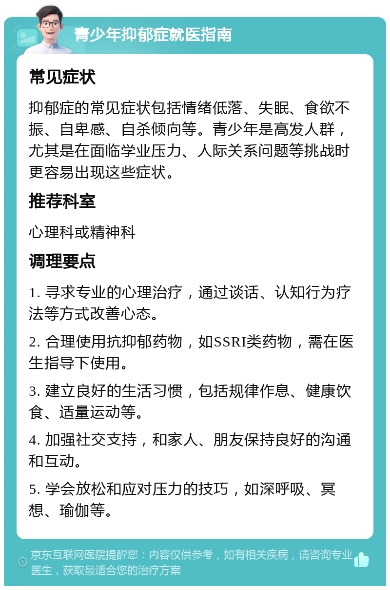 青少年抑郁症就医指南 常见症状 抑郁症的常见症状包括情绪低落、失眠、食欲不振、自卑感、自杀倾向等。青少年是高发人群，尤其是在面临学业压力、人际关系问题等挑战时更容易出现这些症状。 推荐科室 心理科或精神科 调理要点 1. 寻求专业的心理治疗，通过谈话、认知行为疗法等方式改善心态。 2. 合理使用抗抑郁药物，如SSRI类药物，需在医生指导下使用。 3. 建立良好的生活习惯，包括规律作息、健康饮食、适量运动等。 4. 加强社交支持，和家人、朋友保持良好的沟通和互动。 5. 学会放松和应对压力的技巧，如深呼吸、冥想、瑜伽等。