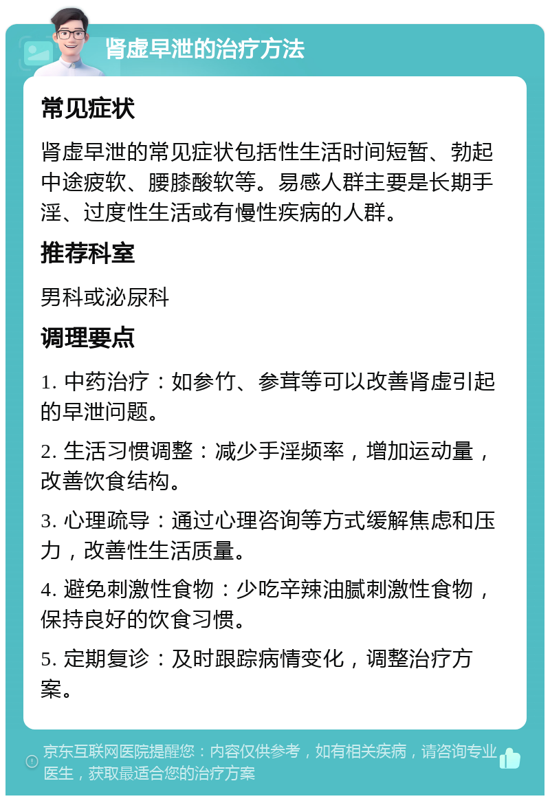 肾虚早泄的治疗方法 常见症状 肾虚早泄的常见症状包括性生活时间短暂、勃起中途疲软、腰膝酸软等。易感人群主要是长期手淫、过度性生活或有慢性疾病的人群。 推荐科室 男科或泌尿科 调理要点 1. 中药治疗：如参竹、参茸等可以改善肾虚引起的早泄问题。 2. 生活习惯调整：减少手淫频率，增加运动量，改善饮食结构。 3. 心理疏导：通过心理咨询等方式缓解焦虑和压力，改善性生活质量。 4. 避免刺激性食物：少吃辛辣油腻刺激性食物，保持良好的饮食习惯。 5. 定期复诊：及时跟踪病情变化，调整治疗方案。