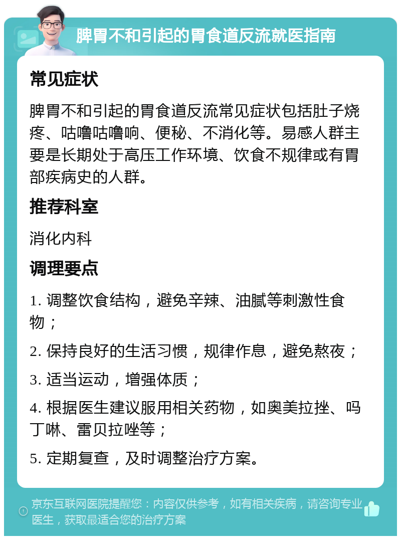 脾胃不和引起的胃食道反流就医指南 常见症状 脾胃不和引起的胃食道反流常见症状包括肚子烧疼、咕噜咕噜响、便秘、不消化等。易感人群主要是长期处于高压工作环境、饮食不规律或有胃部疾病史的人群。 推荐科室 消化内科 调理要点 1. 调整饮食结构，避免辛辣、油腻等刺激性食物； 2. 保持良好的生活习惯，规律作息，避免熬夜； 3. 适当运动，增强体质； 4. 根据医生建议服用相关药物，如奥美拉挫、吗丁啉、雷贝拉唑等； 5. 定期复查，及时调整治疗方案。