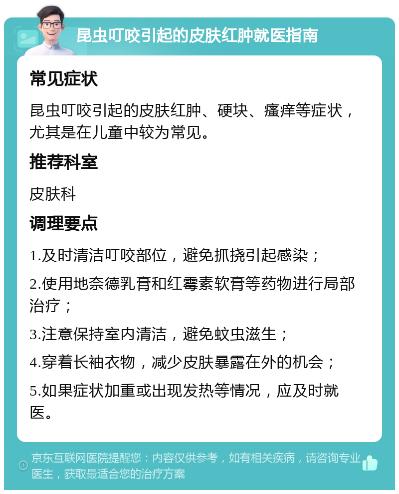 昆虫叮咬引起的皮肤红肿就医指南 常见症状 昆虫叮咬引起的皮肤红肿、硬块、瘙痒等症状，尤其是在儿童中较为常见。 推荐科室 皮肤科 调理要点 1.及时清洁叮咬部位，避免抓挠引起感染； 2.使用地奈德乳膏和红霉素软膏等药物进行局部治疗； 3.注意保持室内清洁，避免蚊虫滋生； 4.穿着长袖衣物，减少皮肤暴露在外的机会； 5.如果症状加重或出现发热等情况，应及时就医。