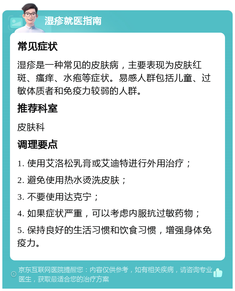 湿疹就医指南 常见症状 湿疹是一种常见的皮肤病，主要表现为皮肤红斑、瘙痒、水疱等症状。易感人群包括儿童、过敏体质者和免疫力较弱的人群。 推荐科室 皮肤科 调理要点 1. 使用艾洛松乳膏或艾迪特进行外用治疗； 2. 避免使用热水烫洗皮肤； 3. 不要使用达克宁； 4. 如果症状严重，可以考虑内服抗过敏药物； 5. 保持良好的生活习惯和饮食习惯，增强身体免疫力。